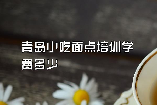 青岛小吃面点培训学费多少