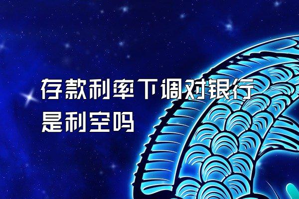 存款利率下调对银行是利空吗