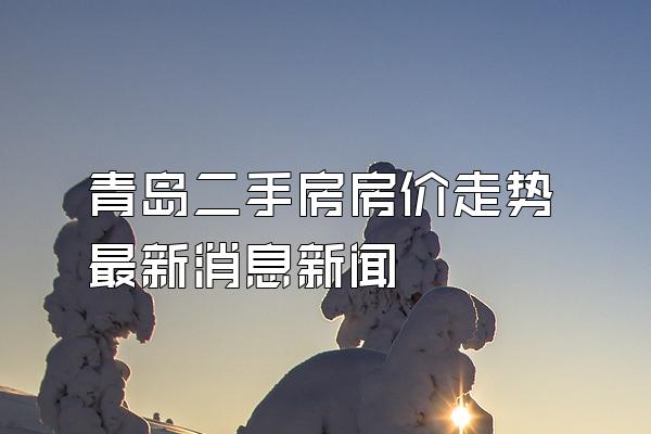 青岛二手房房价走势最新消息新闻