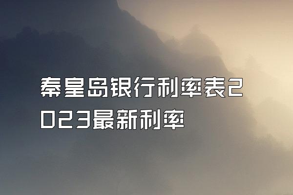 秦皇岛银行利率表2023最新利率