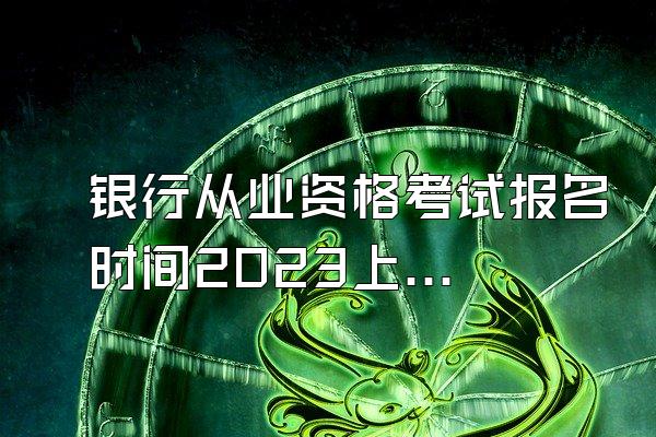 银行从业资格考试报名时间2023上半年