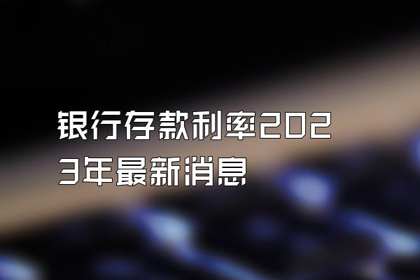 银行存款利率2023年最新消息