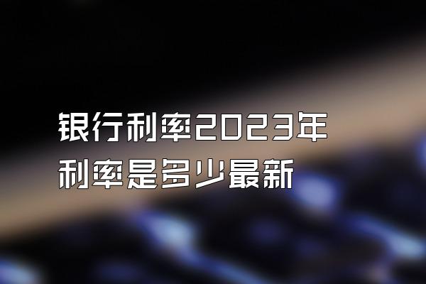 银行利率2023年利率是多少最新