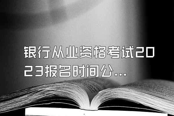 银行从业资格考试2023报名时间公布了吗