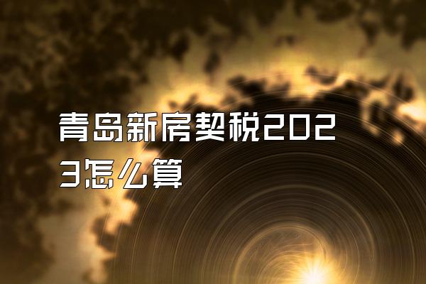 青岛新房契税2023怎么算