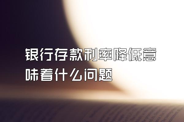 银行存款利率降低意味着什么问题