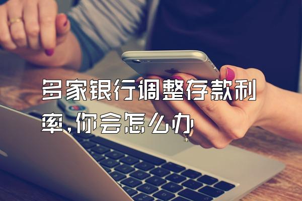 多家银行调整存款利率,你会怎么办