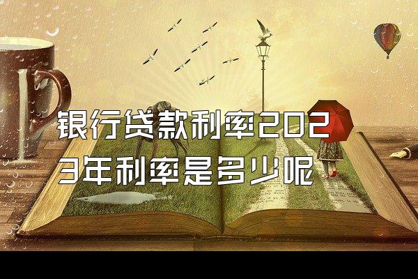 银行贷款利率2023年利率是多少呢